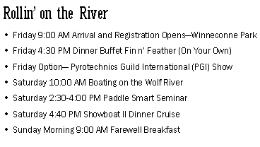 Text Box: Rollin on the RiverFriday 9:00 AM Arrival and Registration OpensWinneconne ParkFriday 4:30 PM Dinner Buffet Fin n Feather (On Your Own)Friday Option Pyrotechnics Guild International (PGI) ShowSaturday 10:00 AM Boating on the Wolf River Saturday 2:30-4:00 PM Paddle Smart SeminarSaturday 4:40 PM Showboat II Dinner CruiseSunday Morning 9:00 AM Farewell Breakfast 